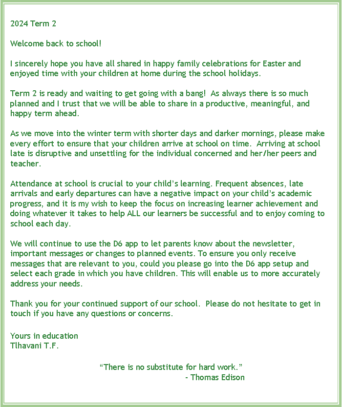 Text Box: 2024 Term 2&nbsp;Welcome back to school! I sincerely hope you have all shared in happy family celebrations for Easter and enjoyed time with your children at home during the school holidays. Term 2 is ready and waiting to get going with a bang!&nbsp; As always there is so much planned and I trust that we will be able to share in a productive, meaningful, and happy term ahead.&nbsp; As we move into the winter term with shorter days and darker mornings, please make every effort to ensure that your children arrive at school on time.&nbsp; Arriving at school late is disruptive and unsettling for the individual concerned and her/her peers and teacher.&nbsp; Attendance at school is crucial to your child�s learning. Frequent absences, late arrivals and early departures can have a negative impact on your child�s academic progress, and it is my wish to keep the focus on increasing learner achievement and doing whatever it takes to help ALL our learners be successful and to enjoy coming to school each day. We will continue to use the D6 app to let parents know about the newsletter, important messages or changes to planned events. To ensure you only receive messages that are relevant to you, could you please go into the D6 app setup and select each grade in which you have children. This will enable us to more accurately address your needs. Thank you for your continued support of our school.&nbsp; Please do not hesitate to get in touch if you have any questions or concerns.&nbsp;Yours in educationTlhavani T.F.�There is no substitute for hard work.�			�&nbsp;Thomas Edison 
